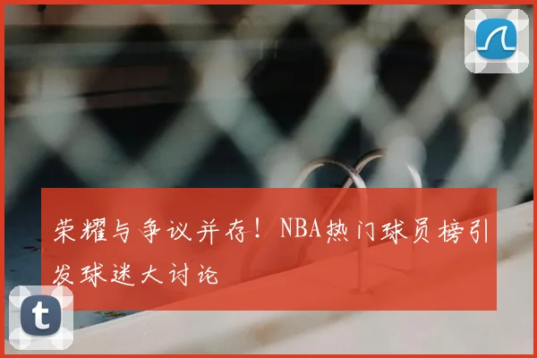 荣耀与争议并存!NBA热门球员榜引发球迷大讨论