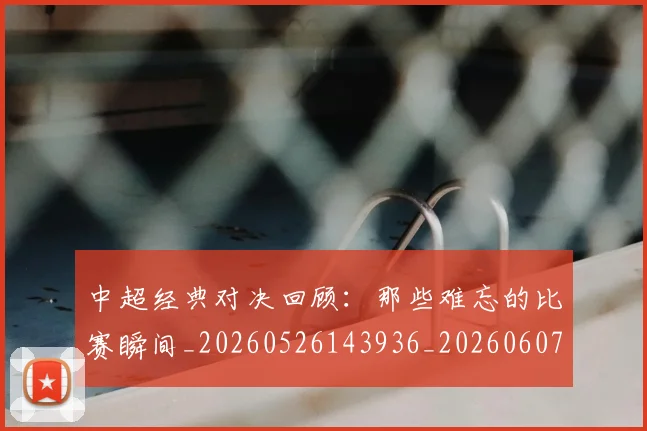 中超经典对决回顾：那些难忘的比赛瞬间_20260526143936_20260607160823