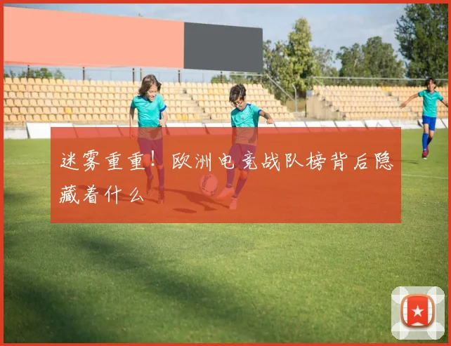 迷雾重重!欧洲电竞战队榜背后隐藏着什么