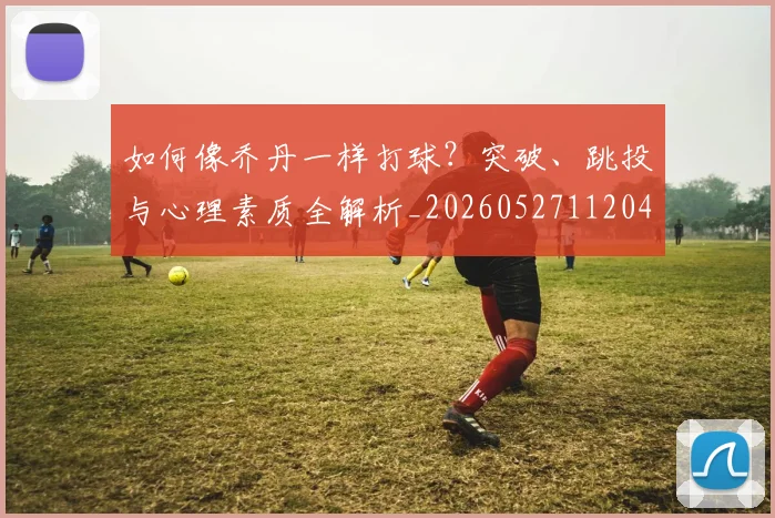 如何像乔丹一样打球?突破、跳投与心理素质全解析_20260527112042