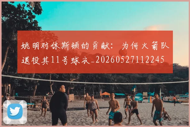 姚明对休斯顿的贡献:为何火箭队退役其11号球衣_20260527112245