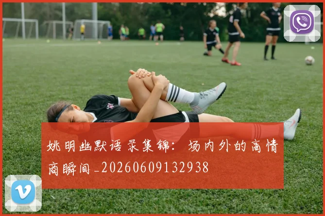 姚明幽默语录集锦：场内外的高情商瞬间_20260609132938