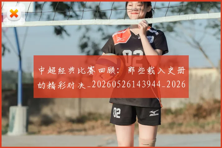中超经典比赛回顾:那些载入史册的精彩对决_20260526143944_20260607160825