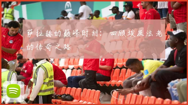 萨拉赫的巅峰时刻:回顾埃及法老的传奇之路